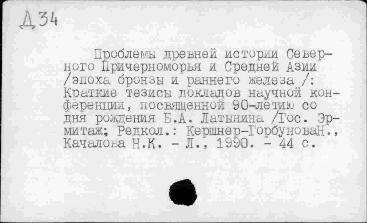 ﻿Проблемы древней истории Северного Причерноморья и Средней Азии /эпоха бронзы и раннего железа /: Краткие тезисы докладов научной конференции, посвященной 90-летию со дня рождения Б.А. Латынина /Гос. Эрмитаж; Редкол.: Кершнер-ГорбуноваН., Качалова Н.К. - Л., 1990. - 44 с.